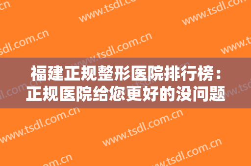 福建正规整形医院排行榜：正规医院给您更好的没问题保障，您值得信赖！
