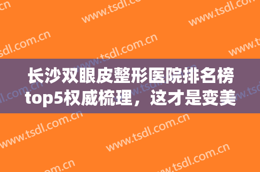 长沙双眼皮整形医院排名榜top5权威梳理，这才是变美正确打开方式！(长沙整形医院做双眼皮)