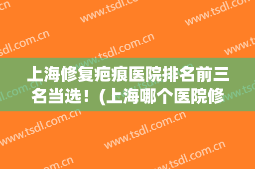 上海修复疤痕医院排名前三名当选！(上海哪个医院修复疤痕好)