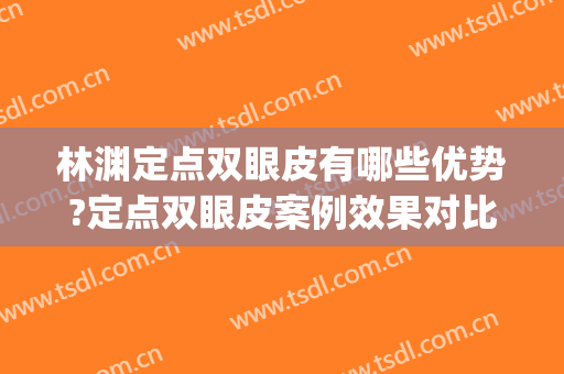 林渊定点双眼皮有哪些优势?定点双眼皮案例效果对比图_皖南医学院第一附属医院
