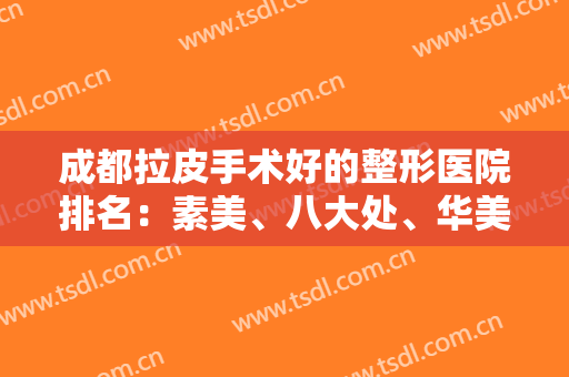 成都拉皮手术好的整形医院排名：素美、八大处、华美紫馨上榜前五！这篇值得一看！