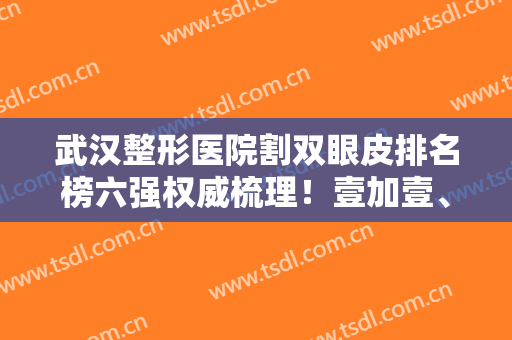 武汉整形医院割双眼皮排名榜六强权威梳理！壹加壹、美莱哪家好？这篇告诉你答案