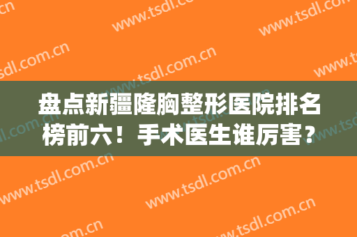 盘点新疆隆胸整形医院排名榜前六！手术医生谁厉害？价格钱多少？(新疆整形医院哪家好)