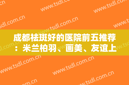 成都祛斑好的医院前五推荐：米兰柏羽、画美、友谊上榜前三！实力口碑值得期待~
