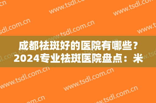 成都祛斑好的医院有哪些？2024专业祛斑医院盘点：米兰柏羽、画美、军大入围前五！