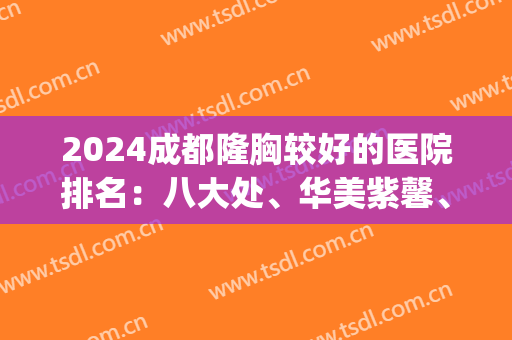 2024成都隆胸较好的医院排名：八大处、华美紫馨、军大入围前五！(成都大型整容医院正规排行榜)