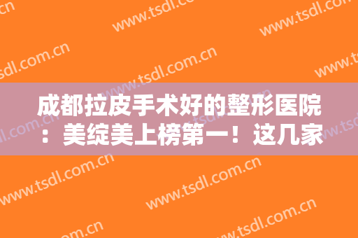 成都拉皮手术好的整形医院：美绽美上榜第一！这几家医院都很不错哦，一起来看！