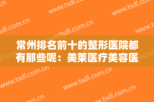 常州排名前十的整形医院都有那些呢：美莱医疗美容医院上榜，其他医院你都认识吗？