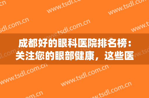 成都好的眼科医院排名榜：关注您的眼部健康，这些医院来帮您！(成都好一点的眼科医院)