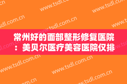 常州好的面部整形修复医院：美贝尔医疗美容医院仅排第四，其他医院都是哪些？