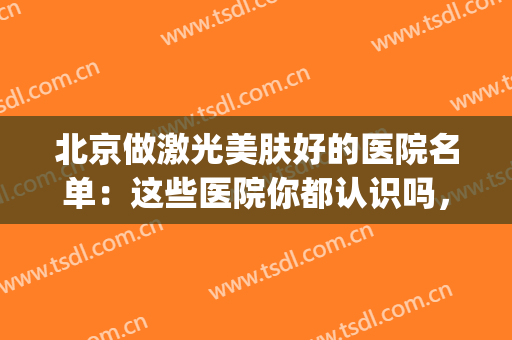 北京做激光美肤好的医院名单：这些医院你都认识吗，不妨来看看吧！(北京哪家医院激光美容科比较好)