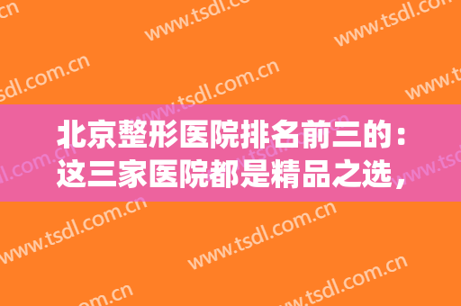 北京整形医院排名前三的：这三家医院都是精品之选，你都认识吗？(北京整形最好最权威的医院是哪家)