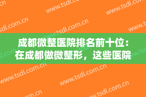 成都微整医院排名前十位：在成都做微整形，这些医院是专业的！(成都排名靠前的整形医院)