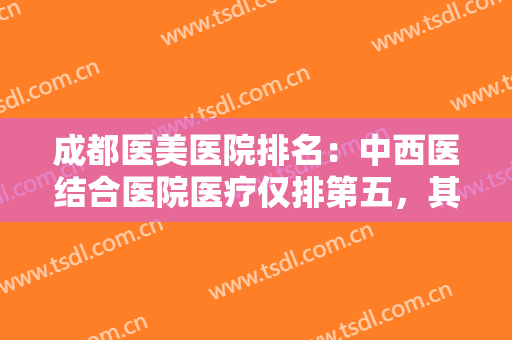 成都医美医院排名：中西医结合医院医疗仅排第五，其他医院都是哪些？
