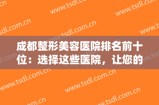 成都整形美容医院排名前十位：选择这些医院，让您的美丽少走弯路(成都哪些美容整形医院好)
