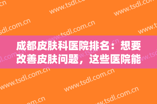 成都皮肤科医院排名：想要改善皮肤问题，这些医院能够帮你！(成都看那家皮肤科医院更好)