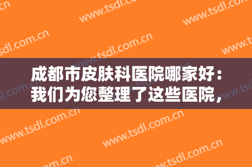 成都市皮肤科医院哪家好：我们为您整理了这些医院，不妨一起来看看吧！
