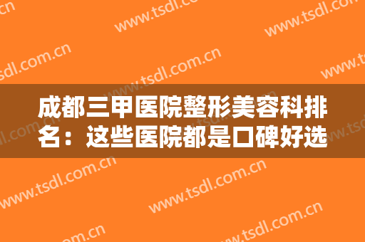 成都三甲医院整形美容科排名：这些医院都是口碑好选择，有你中意的医院吗？