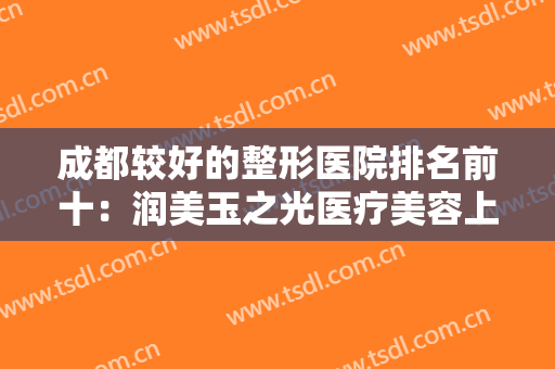 成都较好的整形医院排名前十：润美玉之光医疗美容上榜，其他医院都是哪些？