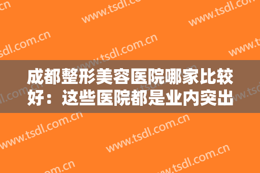 成都整形美容医院哪家比较好：这些医院都是业内突出，可以给您没问题保障！