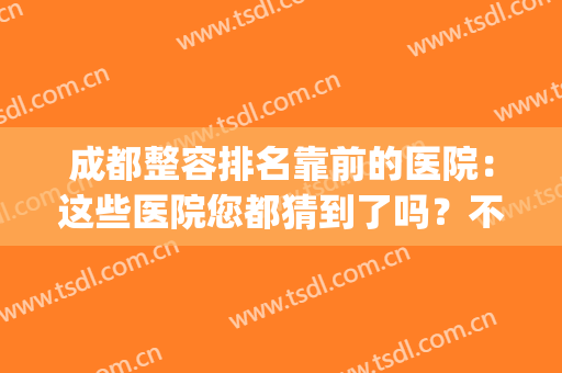 成都整容排名靠前的医院：这些医院您都猜到了吗？不妨来看看吧！(成都正规整容医院排名)