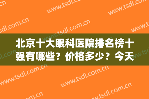 北京十大眼科医院排名榜十强有哪些？价格多少？今天统一回复下！(北京有名的眼科医院排名)