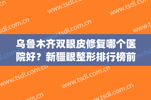 乌鲁木齐双眼皮修复哪个医院好？新疆眼整形排行榜前四名_口碑盘点(乌鲁木齐双眼皮修复哪个医生做的好)