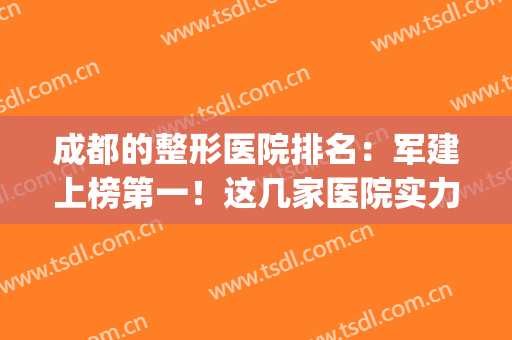 成都的整形医院排名：军建上榜第一！这几家医院实力技术强，口碑好！(成都排名前十的整形医院)