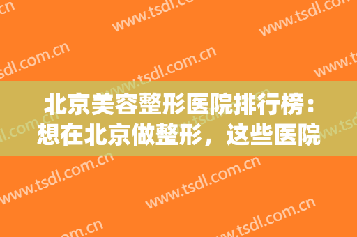 北京美容整形医院排行榜：想在北京做整形，这些医院不能不知道！(北京整形医院好不好)