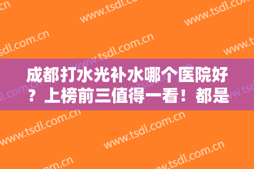 成都打水光补水哪个医院好？上榜前三值得一看！都是口碑医院，深受爱美人士信赖！
