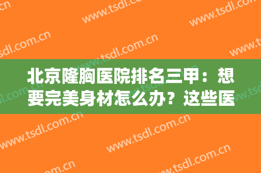 北京隆胸医院排名三甲：想要完美身材怎么办？这些医院来帮你！(北京做隆胸厉害的医生)