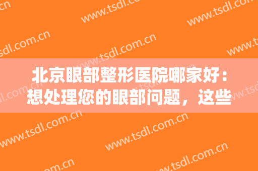 北京眼部整形医院哪家好：想处理您的眼部问题，这些医院是专业的(北京眼部整形医院排名)
