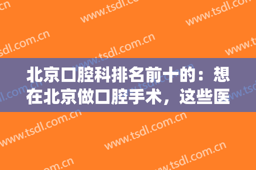 北京口腔科排名前十的：想在北京做口腔手术，这些医院诚挚推荐给您(北京口腔科最好)