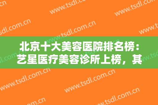 北京十大美容医院排名榜：艺星医疗美容诊所上榜，其他医院你都知道吗？