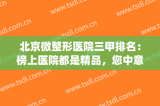 北京微整形医院三甲排名：榜上医院都是精品，您中意的是哪一家呢？(北京排前五的三甲整容医院)
