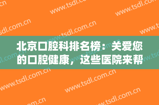 北京口腔科排名榜：关爱您的口腔健康，这些医院来帮您！(北京市好的口腔医院)