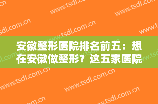 安徽整形医院排名前五：想在安徽做整形？这五家医院的信息都为您整理好了