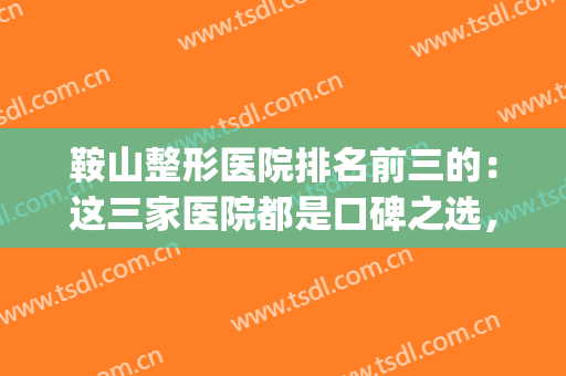 鞍山整形医院排名前三的：这三家医院都是口碑之选，不妨一起来看看(鞍山哪个整形医院好)