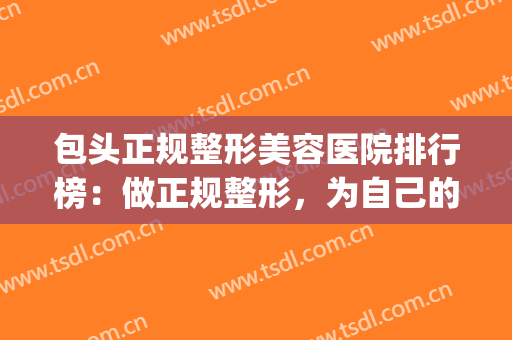 包头正规整形美容医院排行榜：做正规整形，为自己的健康做保障！(包头三甲医院整形医院)
