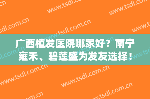 广西植发医院哪家好？南宁雍禾、碧莲盛为发友选择！连锁品牌名气大(南宁碧莲盛植发地址)