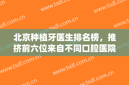 北京种植牙医生排名榜，推挤前六位来自不同口腔医院的专家对比！(北京口腔医院 种牙)