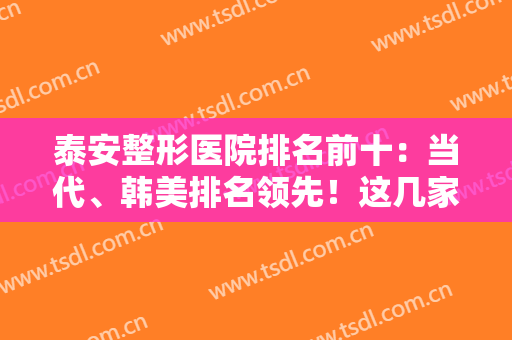 泰安整形医院排名前十：当代、韩美排名领先！这几家医院实力口碑好，值得一看！
