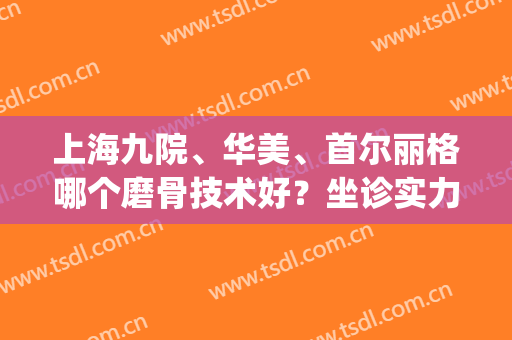 上海九院、华美、首尔丽格哪个磨骨技术好？坐诊实力医生一比高下！(上海九院整骨)
