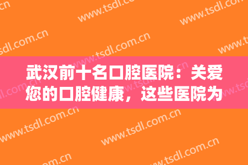 武汉前十名口腔医院：关爱您的口腔健康，这些医院为您保驾护航！(湖北省武汉市口腔医院)