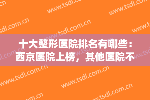 十大整形医院排名有哪些：西京医院上榜，其他医院不妨来看看吧！(西京医院整形科全国排名)