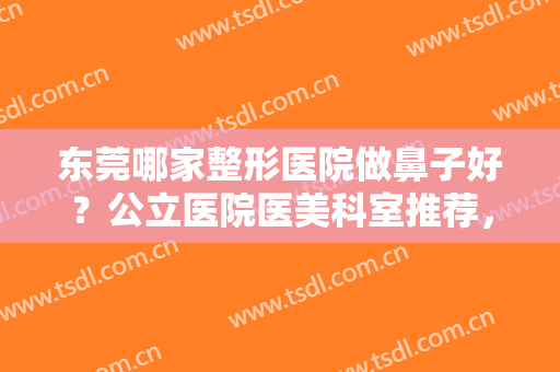 东莞哪家整形医院做鼻子好？公立医院医美科室推荐，在东莞当地排名前三