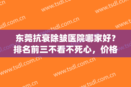 东莞抗衰除皱医院哪家好？排名前三不看不死心，价格收费不踩坑！(东莞美容医院排名前三的)