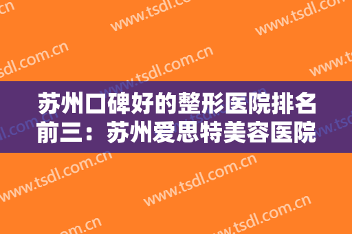 苏州口碑好的整形医院排名前三：苏州爱思特美容医院上榜，其他医院你都认识吗？