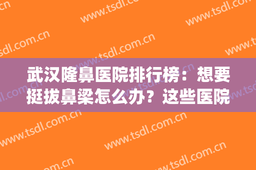 武汉隆鼻医院排行榜：想要挺拔鼻梁怎么办？这些医院能够帮你！(武汉口碑好的隆鼻医生)