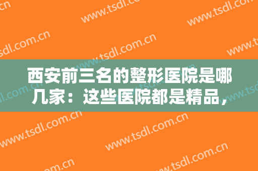 西安前三名的整形医院是哪几家：这些医院都是精品，想做整形的你不妨作为参考！